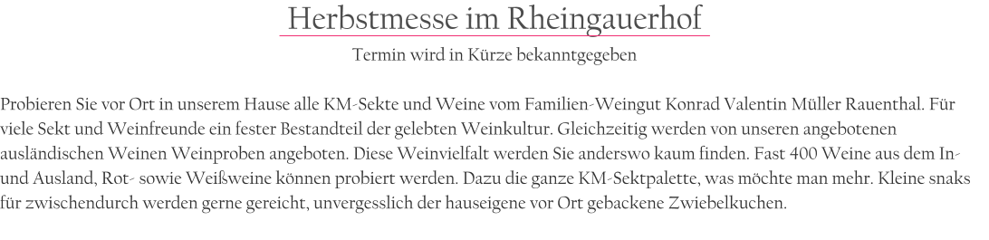 Herbstmesse im Rheingauerhof Termin wird in Krze bekanntgegeben  Probieren Sie vor Ort in unserem Hause alle KM-Sekte und Weine vom Familien-Weingut Konrad Valentin Mller Rauenthal. Fr viele Sekt und Weinfreunde ein fester Bestandteil der gelebten Weinkultur. Gleichzeitig werden von unseren angebotenen auslndischen Weinen Weinproben angeboten. Diese Weinvielfalt werden Sie anderswo kaum finden. Fast 400 Weine aus dem In-und Ausland, Rot- sowie Weiweine knnen probiert werden. Dazu die ganze KM-Sektpalette, was mchte man mehr. Kleine snaks fr zwischendurch werden gerne gereicht, unvergesslich der hauseigene vor Ort gebackene Zwiebelkuchen.